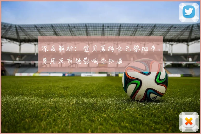 深度解析：登贝莱转会巴黎细节、费用及市场影响全知道