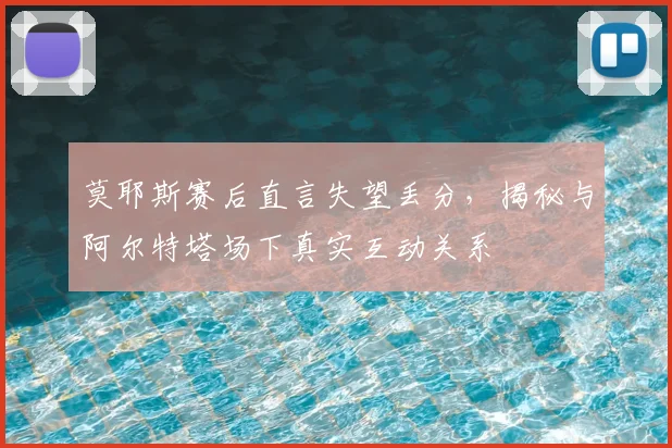 莫耶斯赛后直言失望丢分,揭秘与阿尔特塔场下真实互动关系