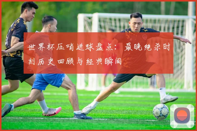 世界杯压哨进球盘点:最晚绝杀时刻历史回顾与经典瞬间