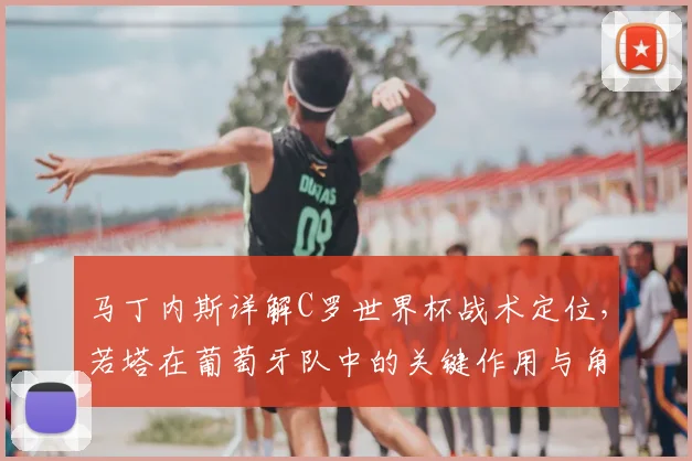马丁内斯详解C罗世界杯战术定位，若塔在葡萄牙队中的关键作用与角色分析