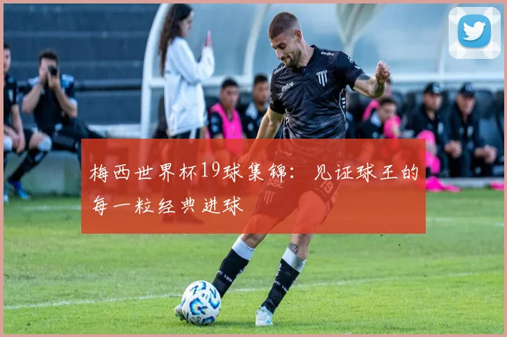 梅西世界杯19球集锦:见证球王的每一粒经典进球