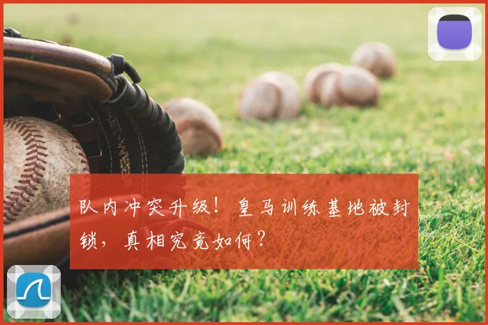 队内冲突升级！皇马训练基地被封锁，真相究竟如何？