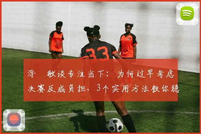 浮嶋敏谈专注当下:为何过早考虑决赛反成负担,3个实用方法教你稳住心态