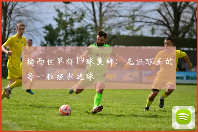 梅西世界杯19球集锦:见证球王的每一粒经典进球