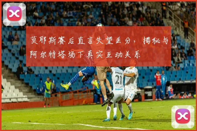 莫耶斯赛后直言失望丢分,揭秘与阿尔特塔场下真实互动关系