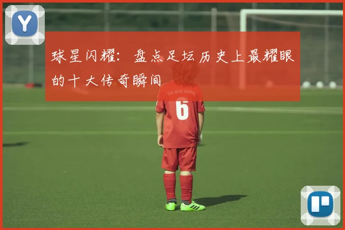 球星闪耀:盘点足坛历史上最耀眼的十大传奇瞬间